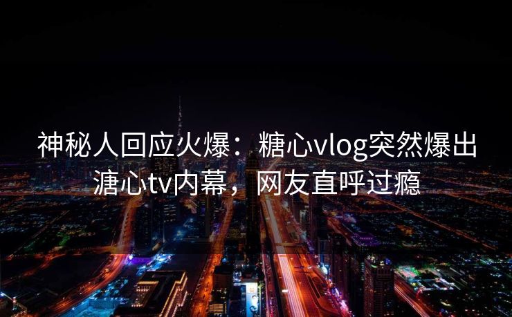 神秘人回应火爆：糖心vlog突然爆出溏心tv内幕，网友直呼过瘾