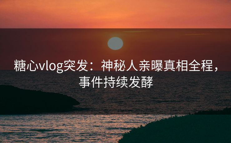 糖心vlog突发：神秘人亲曝真相全程，事件持续发酵