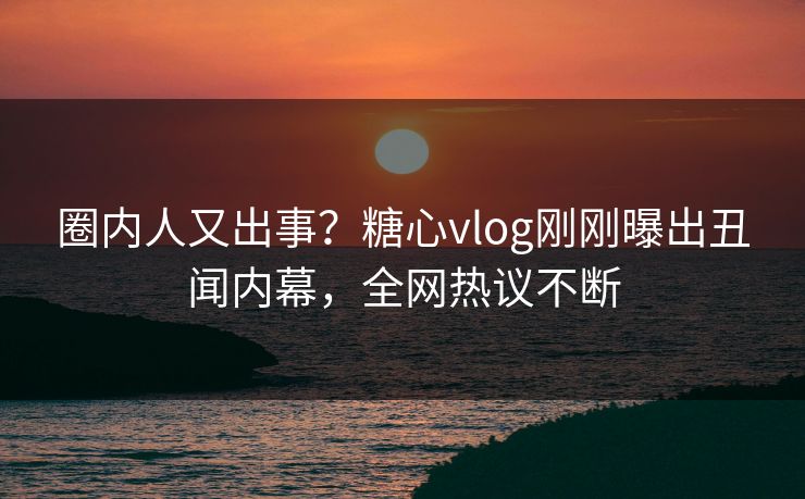 圈内人又出事？糖心vlog刚刚曝出丑闻内幕，全网热议不断