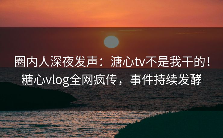 圈内人深夜发声：溏心tv不是我干的！糖心vlog全网疯传，事件持续发酵