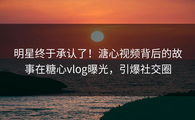 明星终于承认了！溏心视频背后的故事在糖心vlog曝光，引爆社交圈
