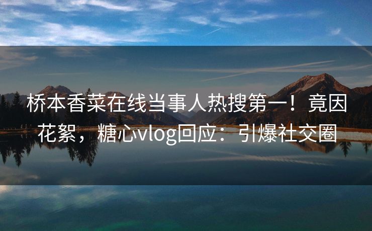 桥本香菜在线当事人热搜第一！竟因花絮，糖心vlog回应：引爆社交圈