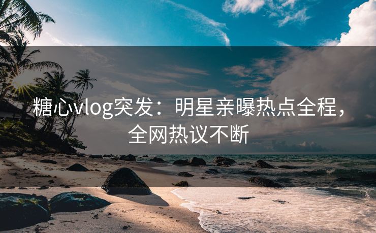 糖心vlog突发：明星亲曝热点全程，全网热议不断