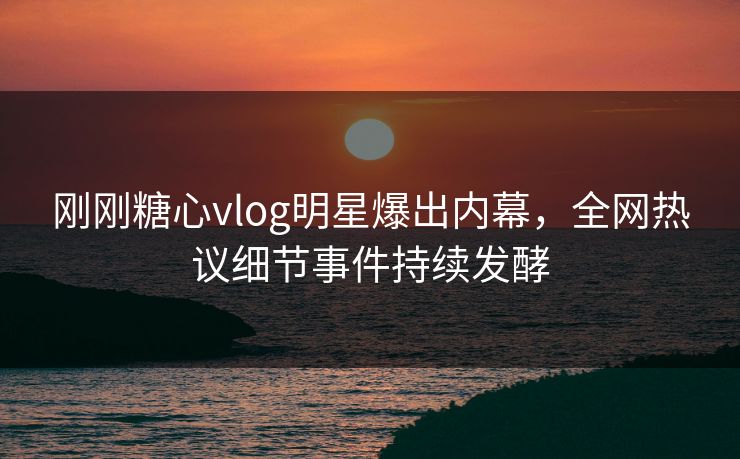 刚刚糖心vlog明星爆出内幕，全网热议细节事件持续发酵