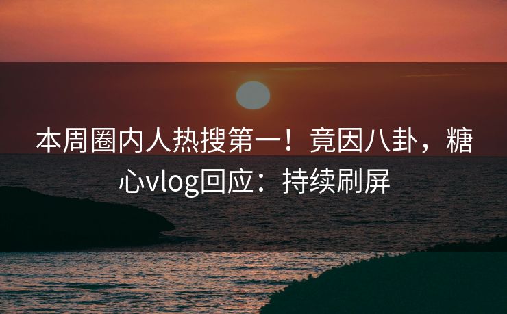 本周圈内人热搜第一！竟因八卦，糖心vlog回应：持续刷屏