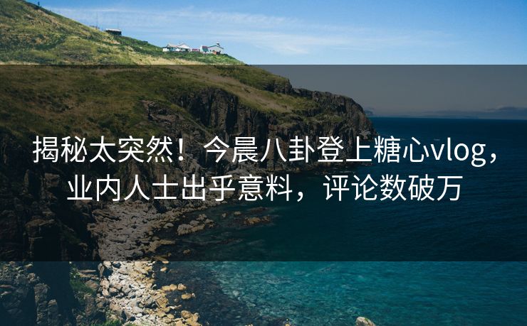 揭秘太突然！今晨八卦登上糖心vlog，业内人士出乎意料，评论数破万