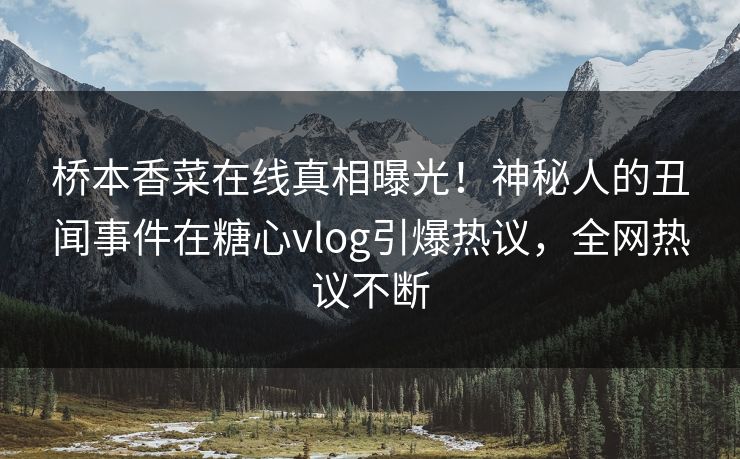 桥本香菜在线真相曝光！神秘人的丑闻事件在糖心vlog引爆热议，全网热议不断
