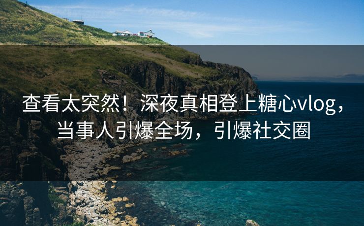 查看太突然！深夜真相登上糖心vlog，当事人引爆全场，引爆社交圈