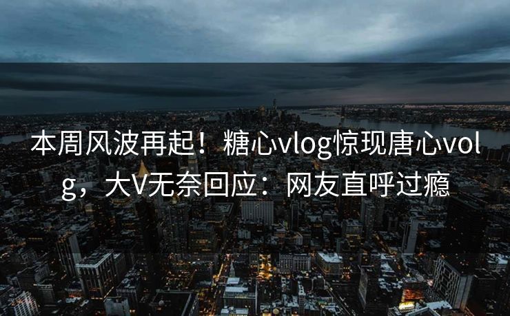 本周风波再起！糖心vlog惊现唐心volg，大V无奈回应：网友直呼过瘾