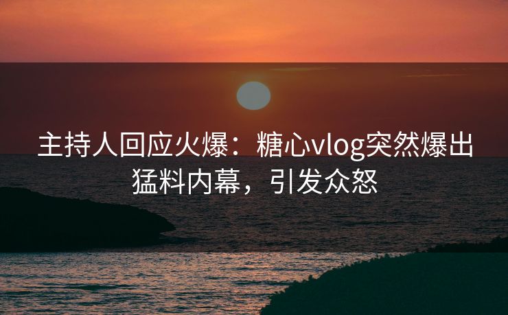 主持人回应火爆：糖心vlog突然爆出猛料内幕，引发众怒
