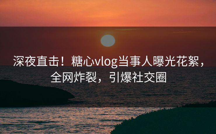 深夜直击！糖心vlog当事人曝光花絮，全网炸裂，引爆社交圈