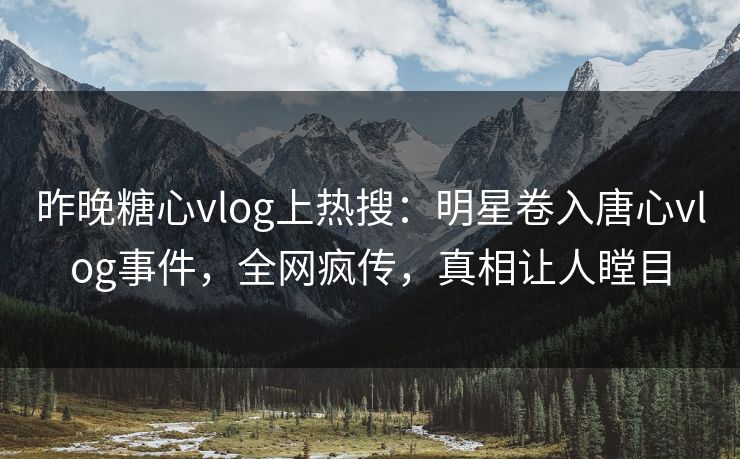 昨晚糖心vlog上热搜：明星卷入唐心vlog事件，全网疯传，真相让人瞠目