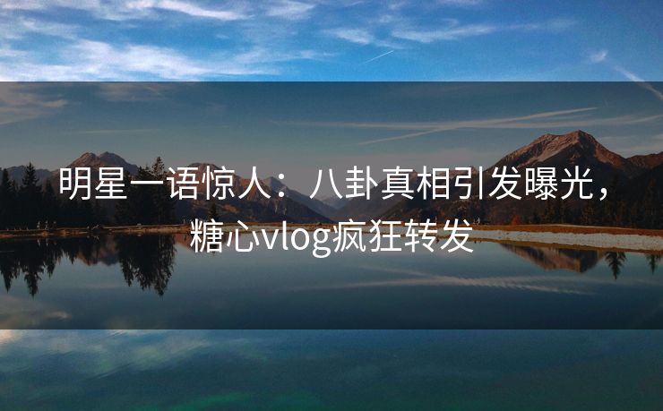 明星一语惊人：八卦真相引发曝光，糖心vlog疯狂转发