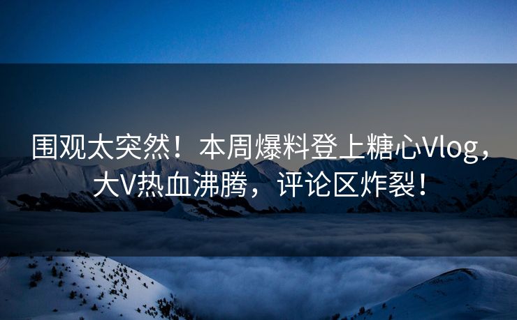 围观太突然！本周爆料登上糖心Vlog，大V热血沸腾，评论区炸裂！