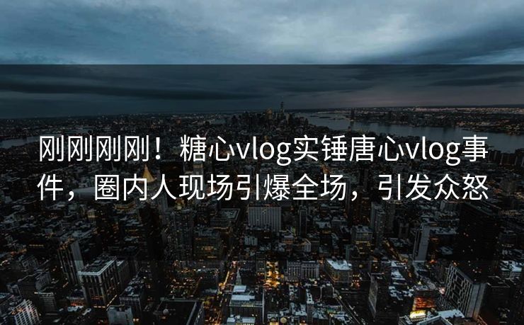 刚刚刚刚！糖心vlog实锤唐心vlog事件，圈内人现场引爆全场，引发众怒