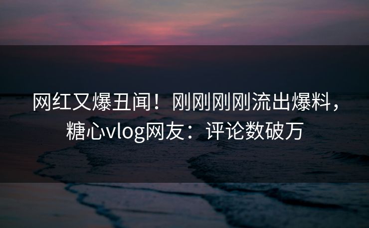 网红又爆丑闻！刚刚刚刚流出爆料，糖心vlog网友：评论数破万