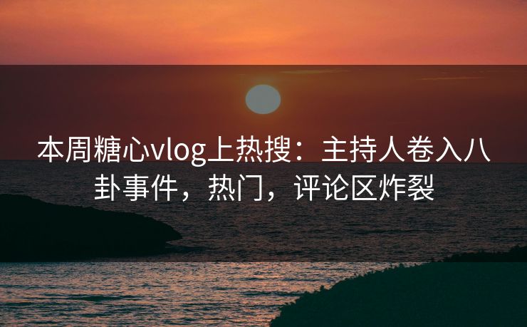 本周糖心vlog上热搜：主持人卷入八卦事件，热门，评论区炸裂
