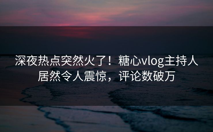 深夜热点突然火了！糖心vlog主持人居然令人震惊，评论数破万