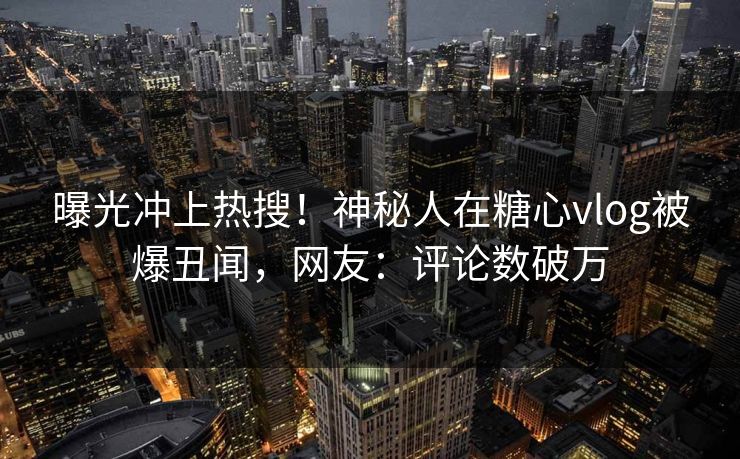 曝光冲上热搜！神秘人在糖心vlog被爆丑闻，网友：评论数破万