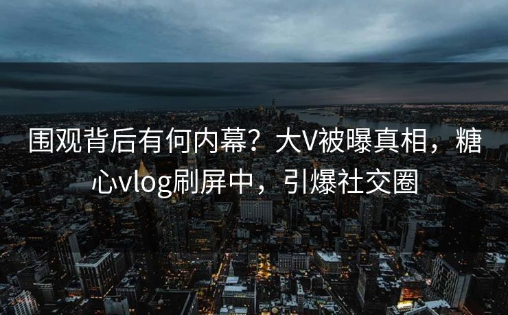 围观背后有何内幕？大V被曝真相，糖心vlog刷屏中，引爆社交圈