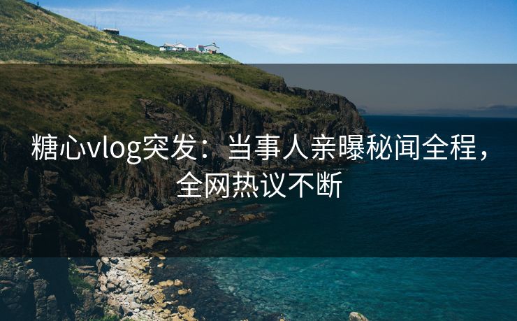 糖心vlog突发：当事人亲曝秘闻全程，全网热议不断