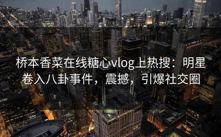 桥本香菜在线糖心vlog上热搜：明星卷入八卦事件，震撼，引爆社交圈