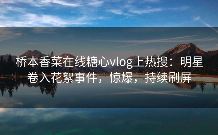 桥本香菜在线糖心vlog上热搜：明星卷入花絮事件，惊爆，持续刷屏