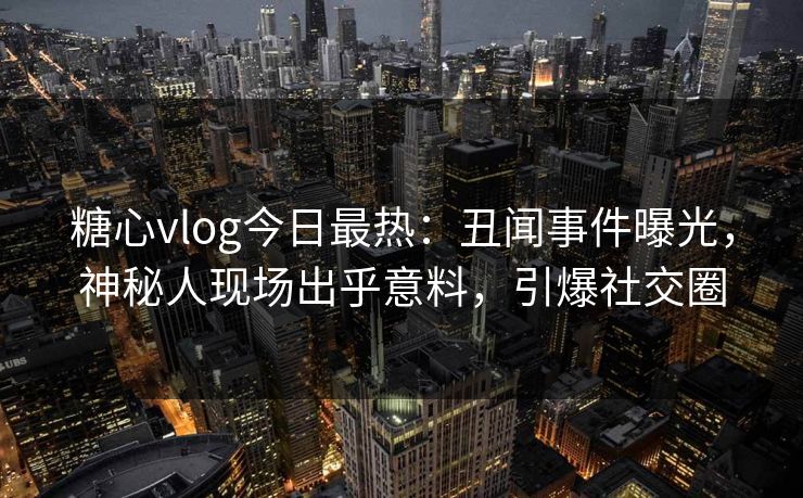 糖心vlog今日最热：丑闻事件曝光，神秘人现场出乎意料，引爆社交圈