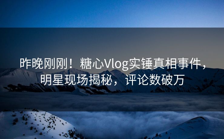 昨晚刚刚！糖心Vlog实锤真相事件，明星现场揭秘，评论数破万
