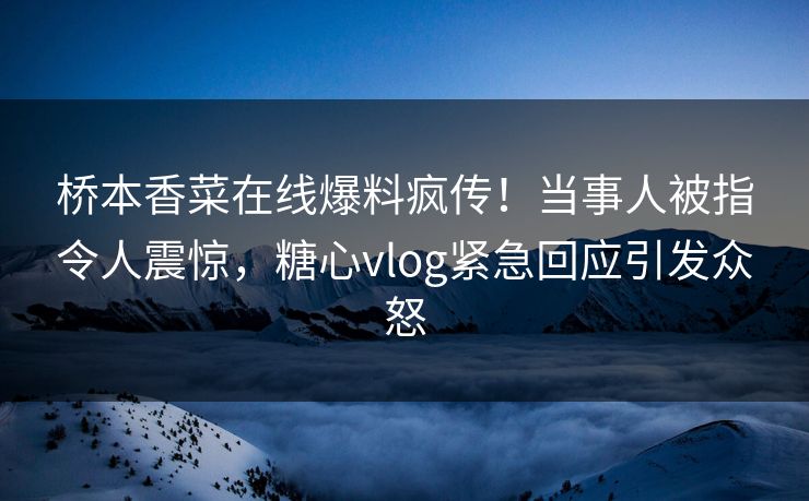 桥本香菜在线爆料疯传！当事人被指令人震惊，糖心vlog紧急回应引发众怒