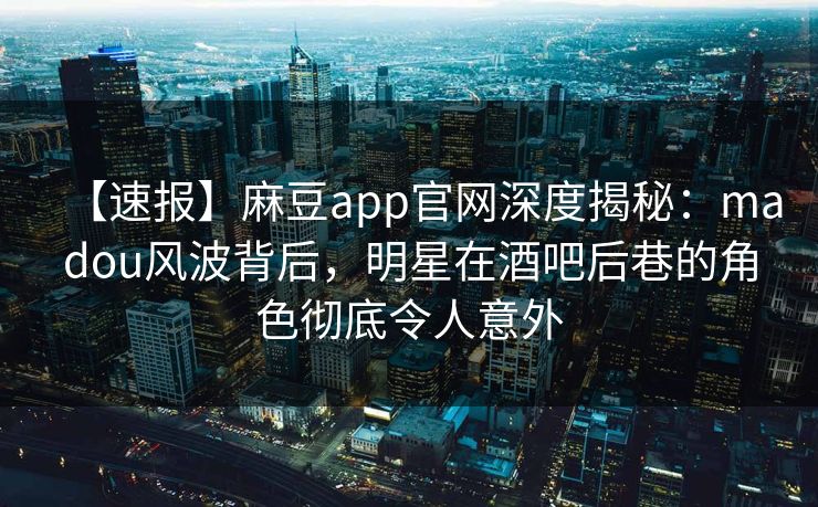 【速报】麻豆app官网深度揭秘：madou风波背后，明星在酒吧后巷的角色彻底令人意外