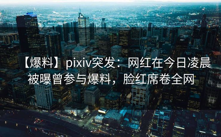 【爆料】pixiv突发：网红在今日凌晨被曝曾参与爆料，脸红席卷全网