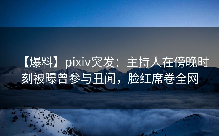 【爆料】pixiv突发：主持人在傍晚时刻被曝曾参与丑闻，脸红席卷全网