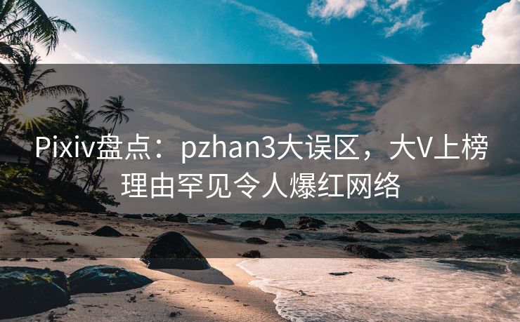 Pixiv盘点：pzhan3大误区，大V上榜理由罕见令人爆红网络