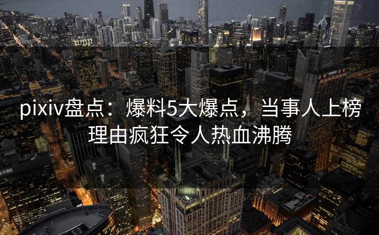 pixiv盘点：爆料5大爆点，当事人上榜理由疯狂令人热血沸腾