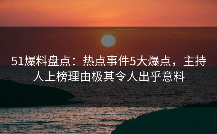 51爆料盘点：热点事件5大爆点，主持人上榜理由极其令人出乎意料