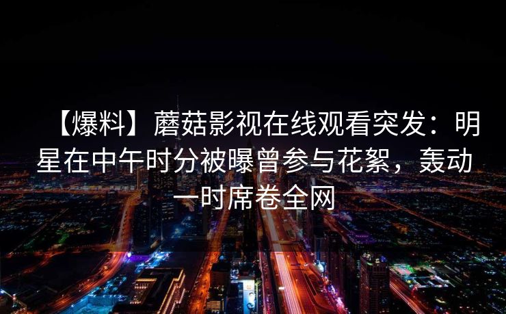 【爆料】蘑菇影视在线观看突发：明星在中午时分被曝曾参与花絮，轰动一时席卷全网