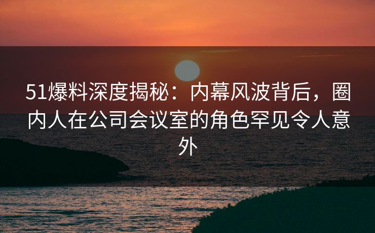 51爆料深度揭秘：内幕风波背后，圈内人在公司会议室的角色罕见令人意外