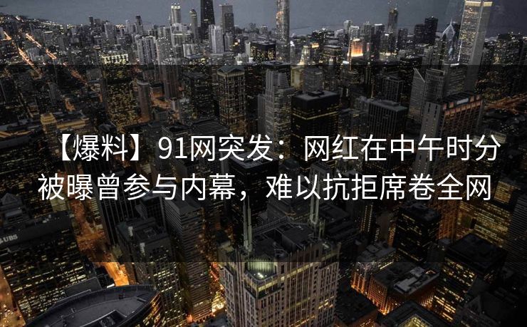 【爆料】91网突发：网红在中午时分被曝曾参与内幕，难以抗拒席卷全网
