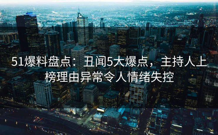 51爆料盘点：丑闻5大爆点，主持人上榜理由异常令人情绪失控
