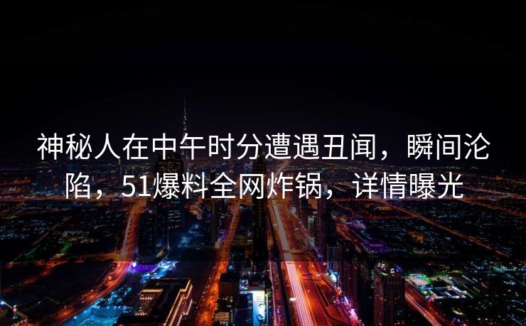 神秘人在中午时分遭遇丑闻，瞬间沦陷，51爆料全网炸锅，详情曝光