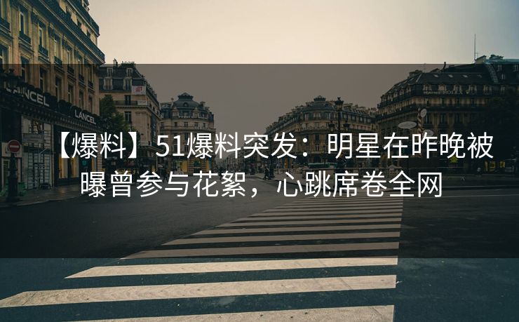 【爆料】51爆料突发：明星在昨晚被曝曾参与花絮，心跳席卷全网