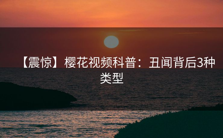 【震惊】樱花视频科普：丑闻背后3种类型