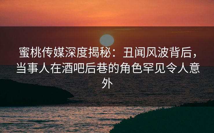 蜜桃传媒深度揭秘：丑闻风波背后，当事人在酒吧后巷的角色罕见令人意外