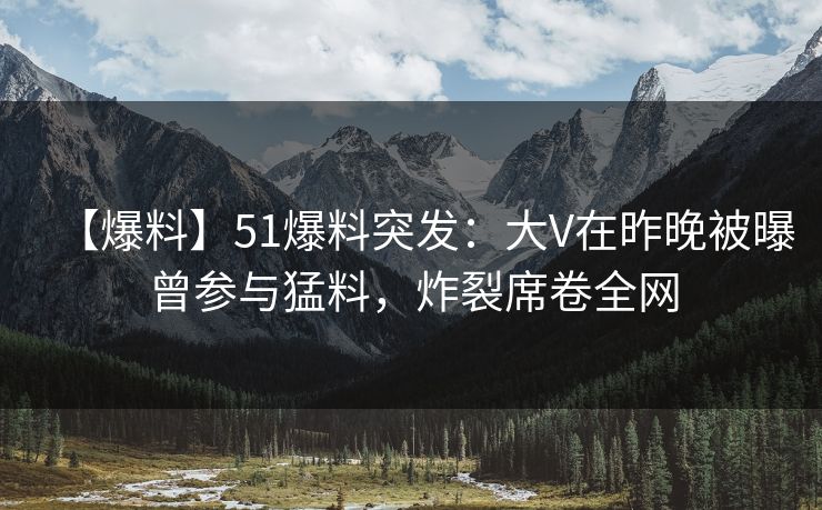 【爆料】51爆料突发：大V在昨晚被曝曾参与猛料，炸裂席卷全网
