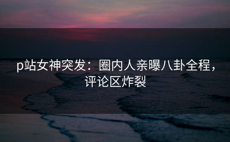 p站女神突发：圈内人亲曝八卦全程，评论区炸裂
