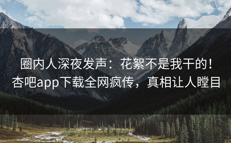 圈内人深夜发声：花絮不是我干的！杏吧app下载全网疯传，真相让人瞠目