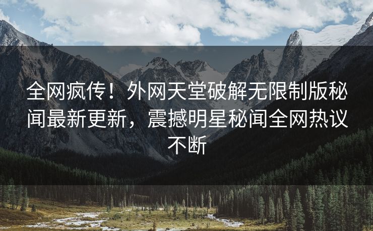 全网疯传！外网天堂破解无限制版秘闻最新更新，震撼明星秘闻全网热议不断