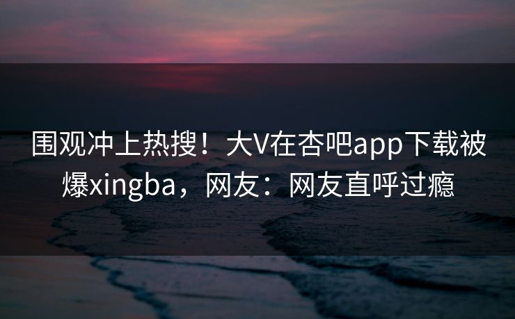 围观冲上热搜！大V在杏吧app下载被爆xingba，网友：网友直呼过瘾