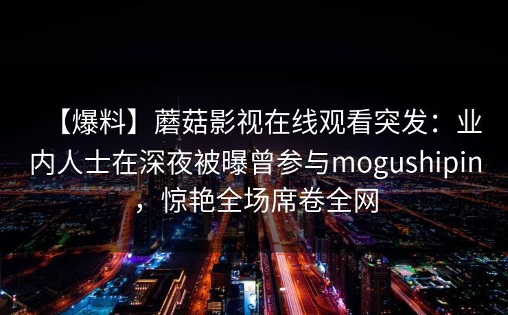 【爆料】蘑菇影视在线观看突发：业内人士在深夜被曝曾参与mogushipin，惊艳全场席卷全网